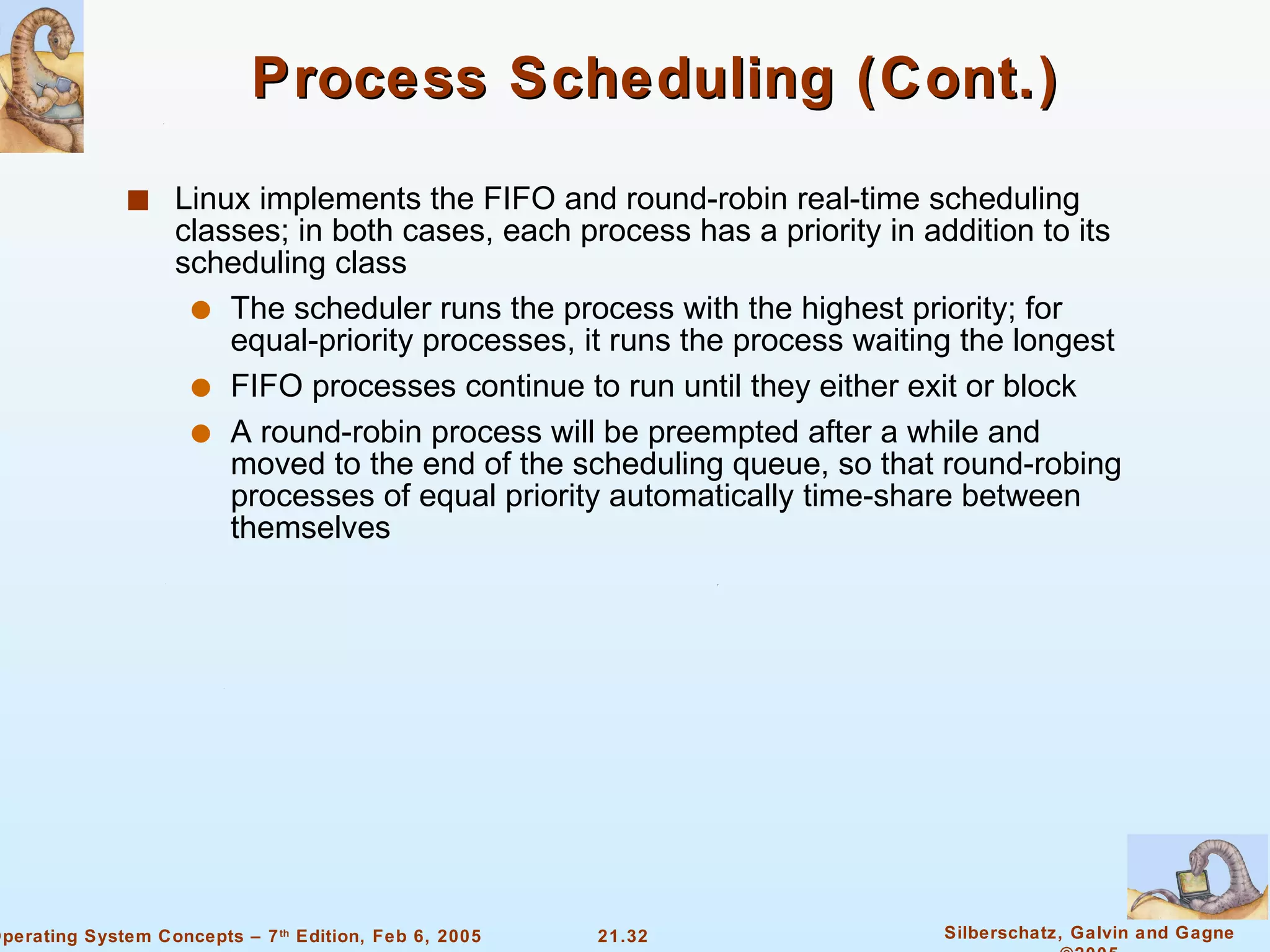Process Scheduling (Cont.) Linux implements the FIFO and round-robin real-time scheduling classes; in both cases, each process has a priority in addition to its scheduling class The scheduler runs the process with the highest priority; for equal-priority processes, it runs the process waiting the longest  FIFO processes continue to run until they either exit or block  A round-robin process will be preempted after a while and moved to the end of the scheduling queue, so that round-robing processes of equal priority automatically time-share between themselves 