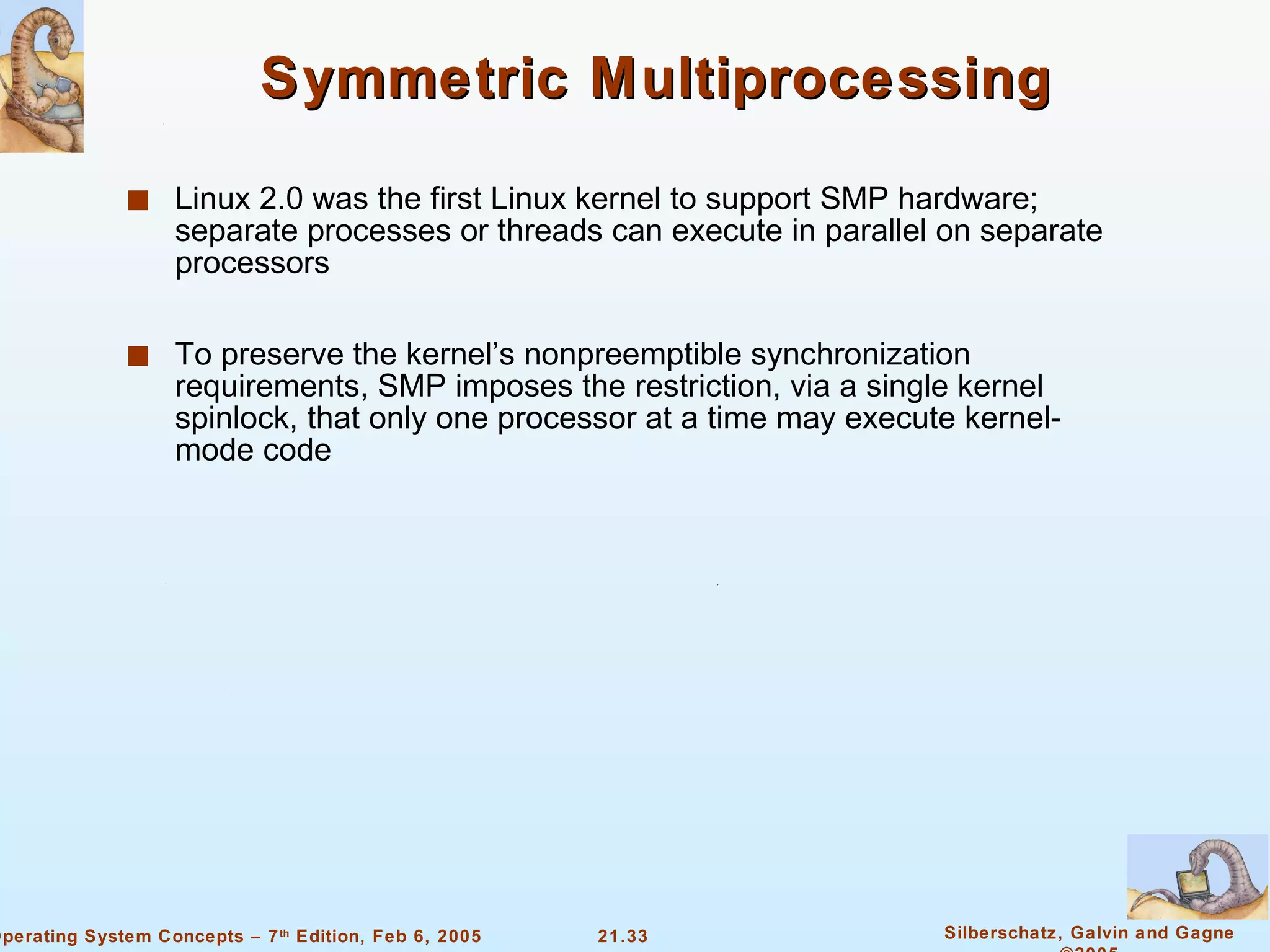 Symmetric Multiprocessing Linux 2.0 was the first Linux kernel to support SMP hardware; separate processes or threads can execute in parallel on separate processors To preserve the kernel’s nonpreemptible synchronization requirements, SMP imposes the restriction, via a single kernel spinlock, that only one processor at a time may execute kernel-mode code 