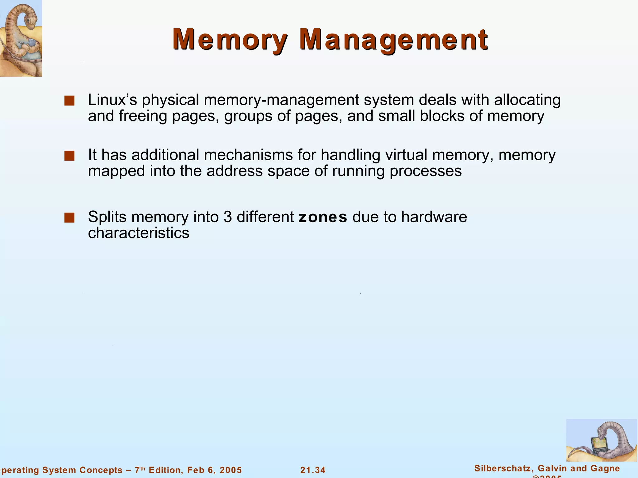 Memory Management Linux’s physical memory-management system deals with allocating and freeing pages, groups of pages, and small blocks of memory It has additional mechanisms for handling virtual memory, memory mapped into the address space of running processes Splits memory into 3 different  zones  due to hardware characteristics 