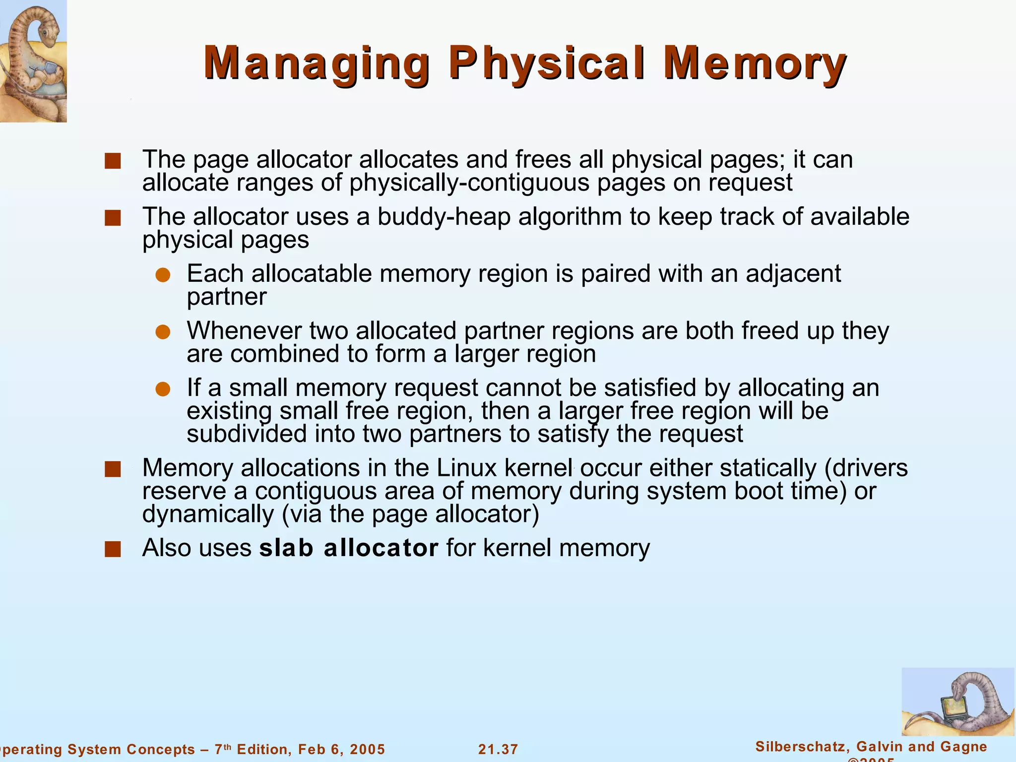 Managing Physical Memory The page allocator allocates and frees all physical pages; it can allocate ranges of physically-contiguous pages on request The allocator uses a buddy-heap algorithm to keep track of available physical pages Each allocatable memory region is paired with an adjacent partner Whenever two allocated partner regions are both freed up they are combined to form a larger region If a small memory request cannot be satisfied by allocating an existing small free region, then a larger free region will be subdivided into two partners to satisfy the request Memory allocations in the Linux kernel occur either statically (drivers reserve a contiguous area of memory during system boot time) or dynamically (via the page allocator) Also uses  slab allocator  for kernel memory 