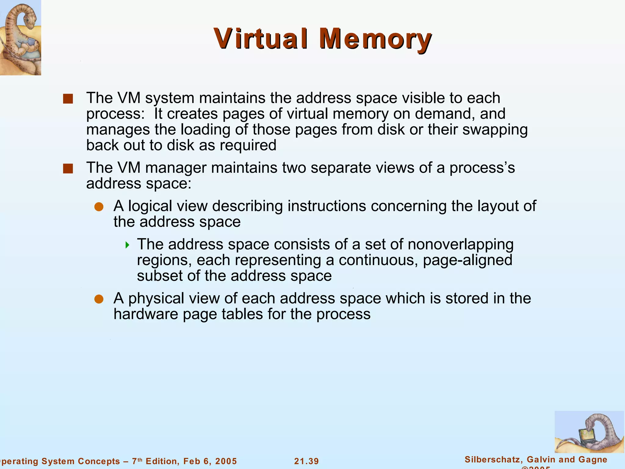 Virtual Memory The VM system maintains the address space visible to each process:  It creates pages of virtual memory on demand, and manages the loading of those pages from disk or their swapping back out to disk as required The VM manager maintains two separate views of a process’s address space: A logical view describing instructions concerning the layout of the address space The address space consists of a set of nonoverlapping regions, each representing a continuous, page-aligned subset of the address space A physical view of each address space which is stored in the hardware page tables for the process 