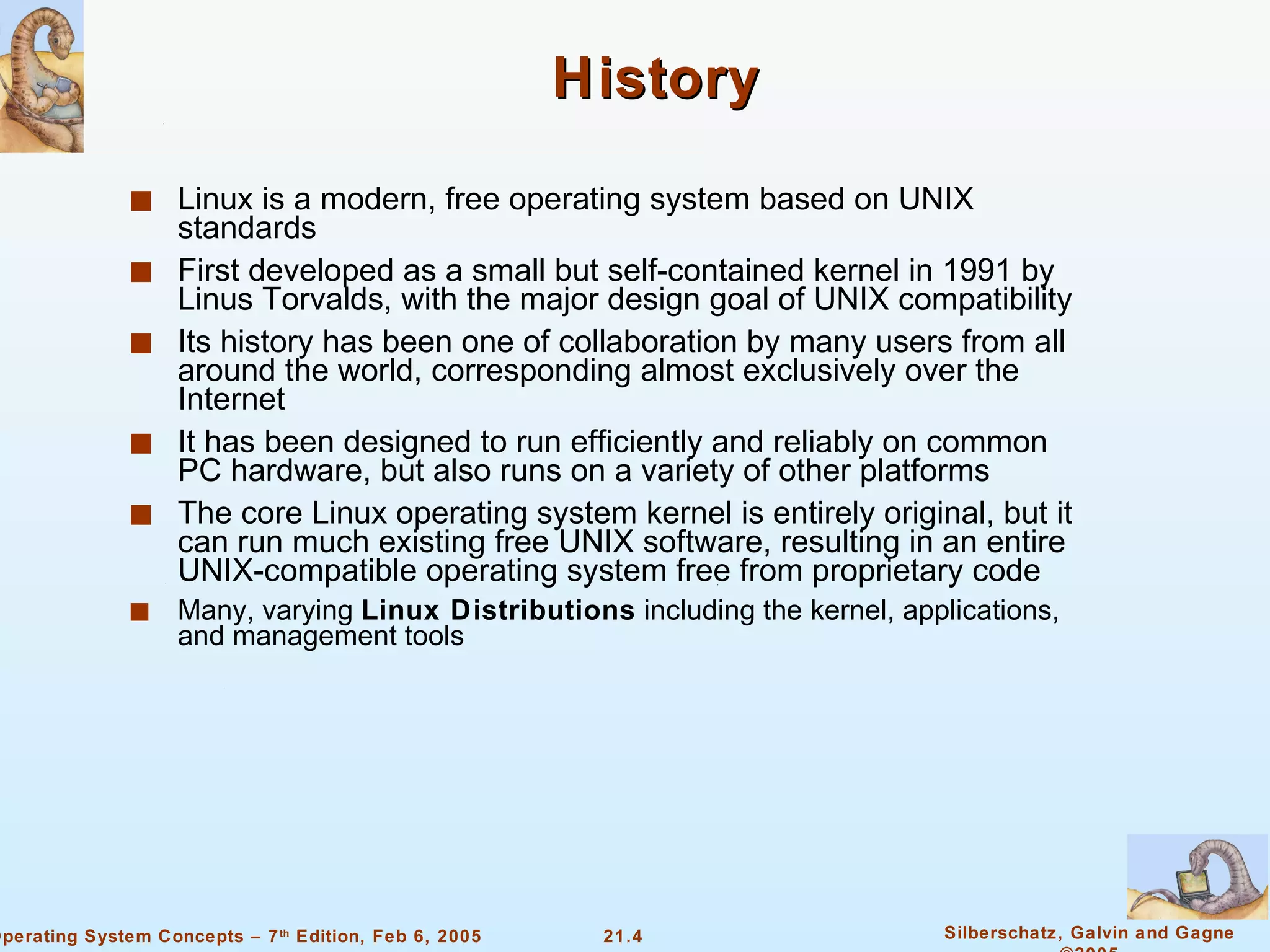 History Linux is a modern, free operating system based on UNIX standards First developed as a small but self-contained kernel in 1991 by Linus Torvalds, with the major design goal of UNIX compatibility Its history has been one of collaboration by many users from all around the world, corresponding almost exclusively over the Internet It has been designed to run efficiently and reliably on common PC hardware, but also runs on a variety of other platforms The core Linux operating system kernel is entirely original, but it can run much existing free UNIX software, resulting in an entire UNIX-compatible operating system free from proprietary code Many, varying  Linux Distributions  including the kernel, applications, and management tools 