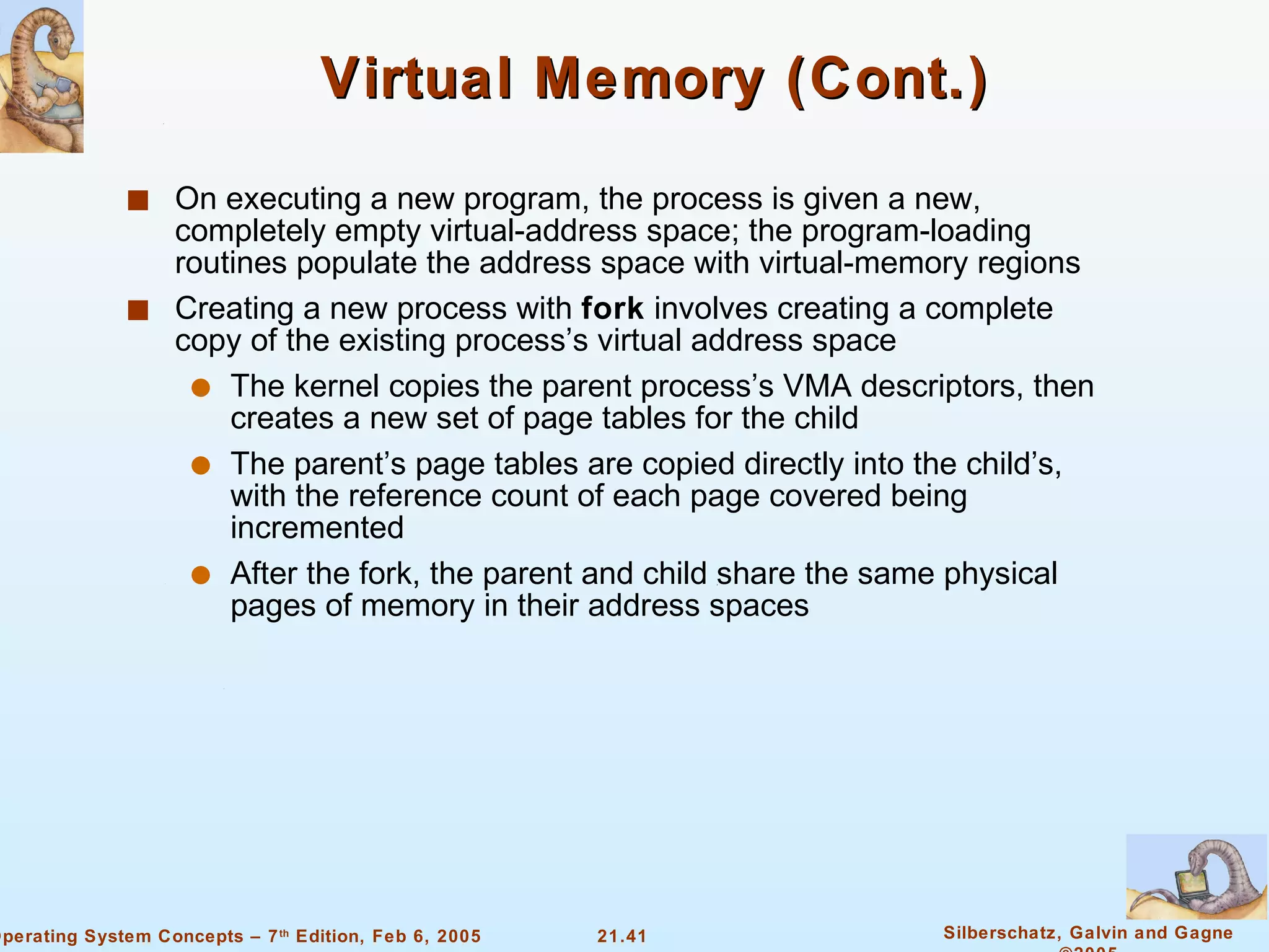 Virtual Memory (Cont.) On executing a new program, the process is given a new, completely empty virtual-address space; the program-loading routines populate the address space with virtual-memory regions Creating a new process with  fork  involves creating a complete copy of the existing process’s virtual address space The kernel copies the parent process’s VMA descriptors, then creates a new set of page tables for the child The parent’s page tables are copied directly into the child’s, with the reference count of each page covered being incremented After the fork, the parent and child share the same physical pages of memory in their address spaces 