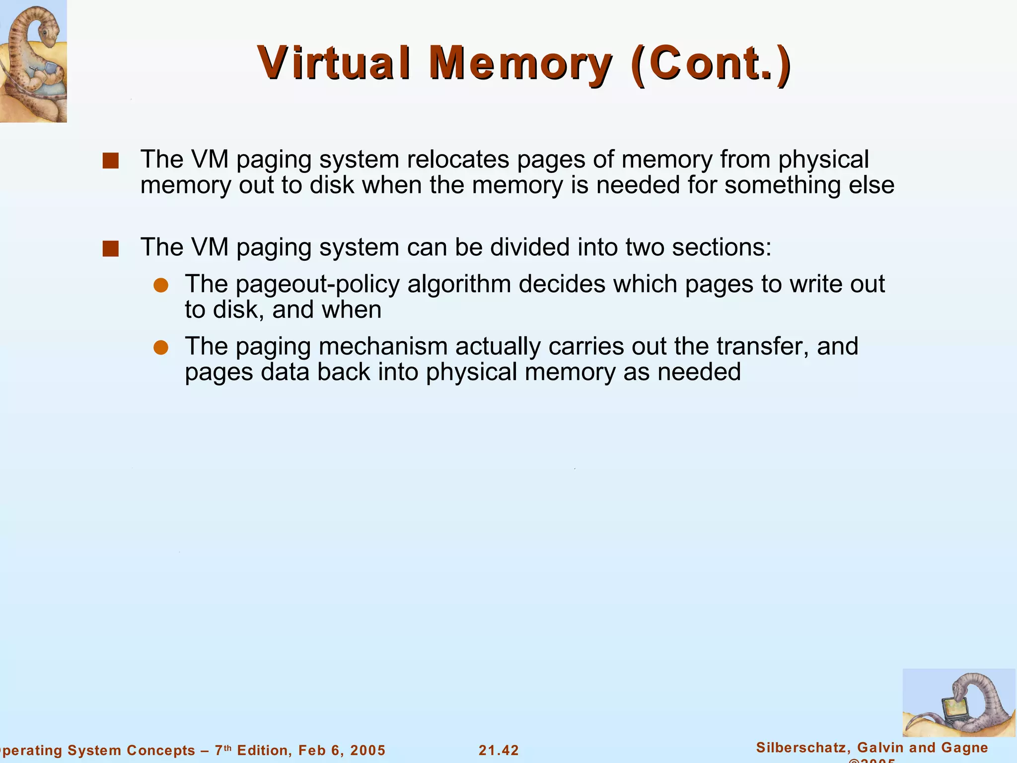 Virtual Memory (Cont.) The VM paging system relocates pages of memory from physical memory out to disk when the memory is needed for something else The VM paging system can be divided into two sections: The pageout-policy algorithm decides which pages to write out to disk, and when The paging mechanism actually carries out the transfer, and pages data back into physical memory as needed 