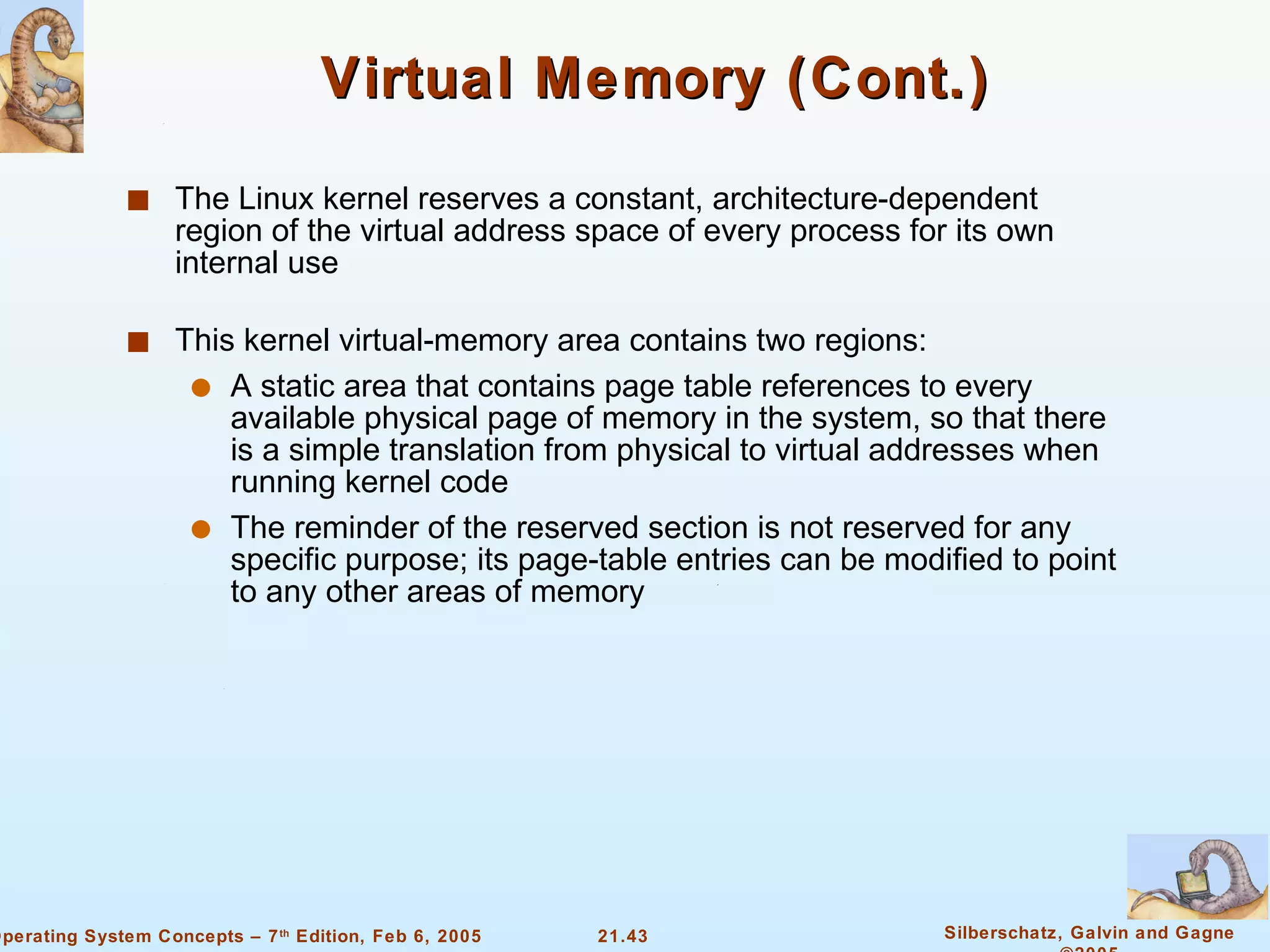 Virtual Memory (Cont.) The Linux kernel reserves a constant, architecture-dependent region of the virtual address space of every process for its own internal use This kernel virtual-memory area contains two regions: A static area that contains page table references to every available physical page of memory in the system, so that there is a simple translation from physical to virtual addresses when running kernel code The reminder of the reserved section is not reserved for any specific purpose; its page-table entries can be modified to point to any other areas of memory 