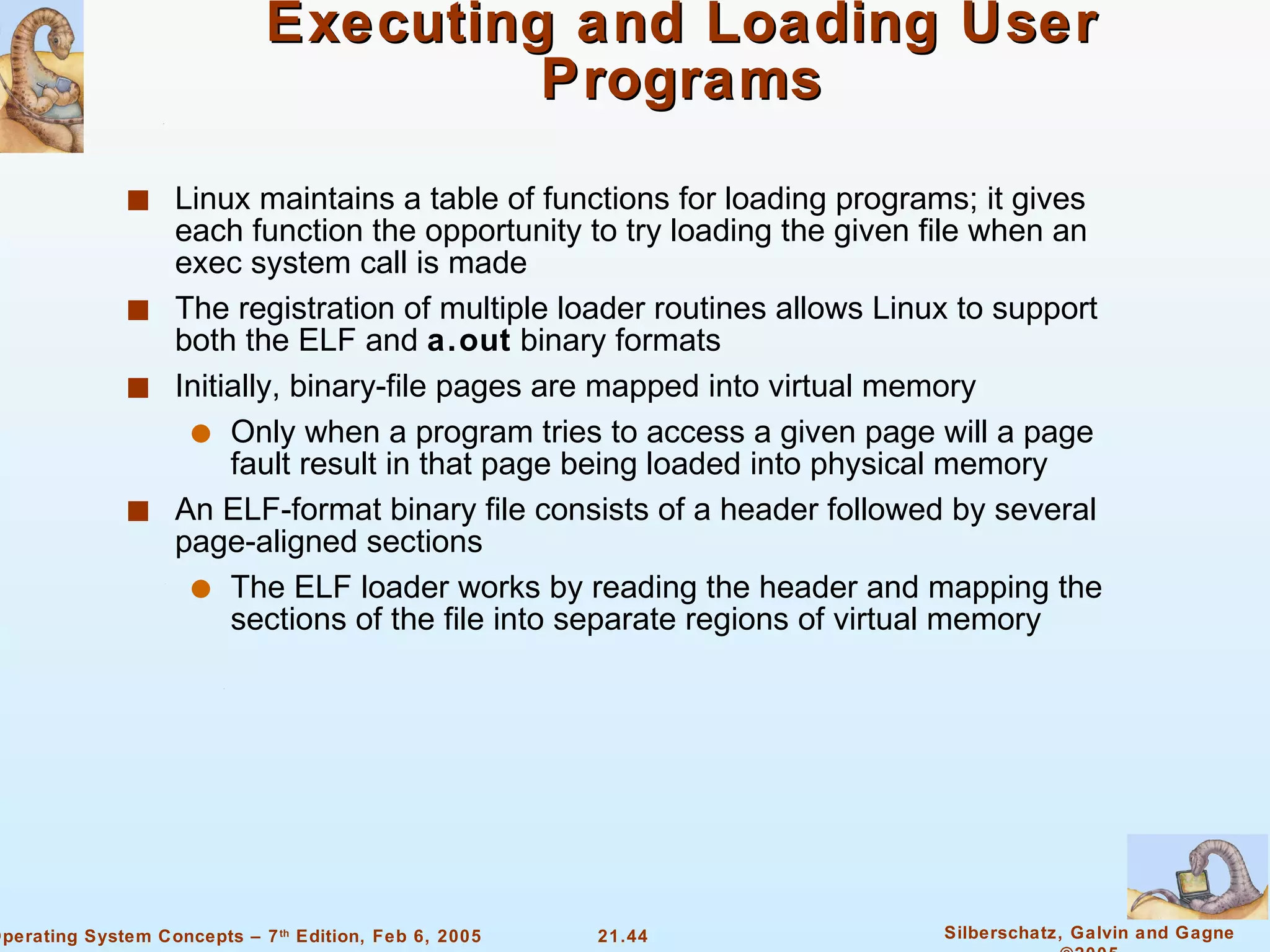 Executing and Loading User Programs Linux maintains a table of functions for loading programs; it gives each function the opportunity to try loading the given file when an exec system call is made The registration of multiple loader routines allows Linux to support both the ELF and  a.out  binary formats Initially, binary-file pages are mapped into virtual memory Only when a program tries to access a given page will a page fault result in that page being loaded into physical memory An ELF-format binary file consists of a header followed by several page-aligned sections The ELF loader works by reading the header and mapping the sections of the file into separate regions of virtual memory 