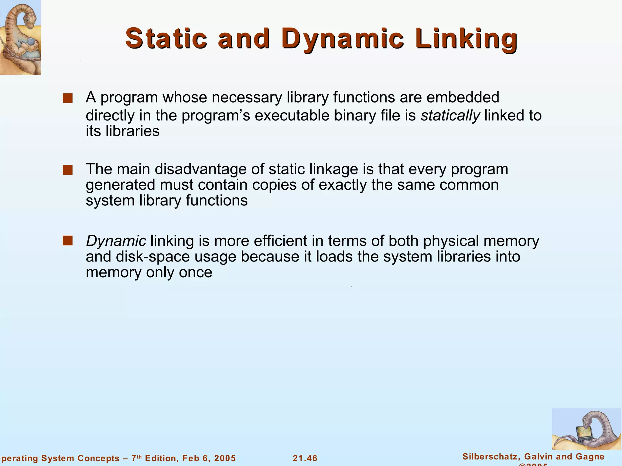 Static and Dynamic Linking A program whose necessary library functions are embedded directly in the program’s executable binary file is  statically  linked to its libraries The main disadvantage of static linkage is that every program generated must contain copies of exactly the same common system library functions Dynamic  linking is more efficient in terms of both physical memory and disk-space usage because it loads the system libraries into memory only once 