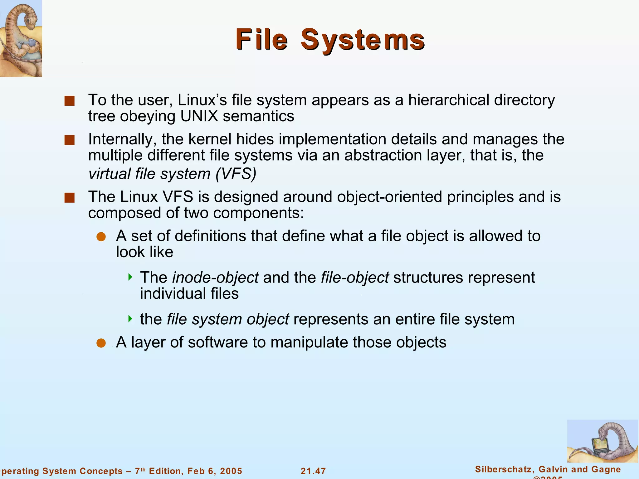 File Systems To the user, Linux’s file system appears as a hierarchical directory tree obeying UNIX semantics Internally, the kernel hides implementation details and manages the multiple different file systems via an abstraction layer, that is, the  virtual file system (VFS) The Linux VFS is designed around object-oriented principles and is composed of two components: A set of definitions that define what a file object is allowed to look like The  inode-object  and the  file-object  structures represent individual files the  file system   object  represents an entire file system A layer of software to manipulate those objects 