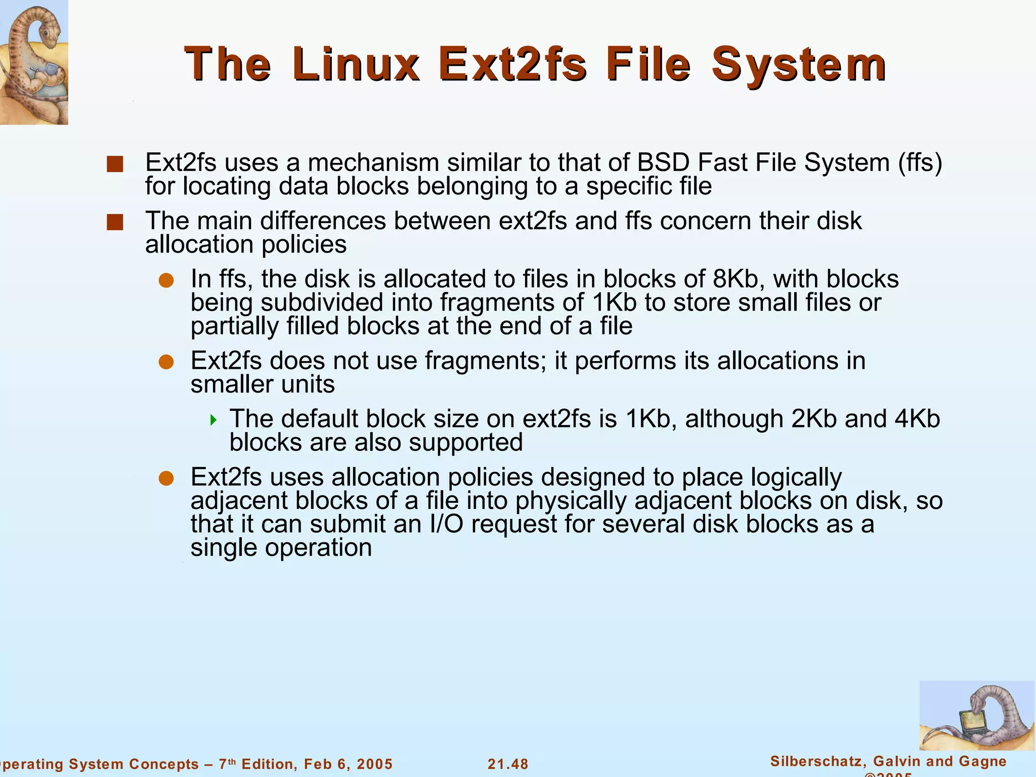 The Linux Ext2fs File System Ext2fs uses a mechanism similar to that of BSD Fast File System (ffs) for locating data blocks belonging to a specific file The main differences between ext2fs and ffs concern their disk allocation policies In ffs, the disk is allocated to files in blocks of 8Kb, with blocks being subdivided into fragments of 1Kb to store small files or partially filled blocks at the end of a file Ext2fs does not use fragments; it performs its allocations in smaller units  The default block size on ext2fs is 1Kb, although 2Kb and 4Kb blocks are also supported Ext2fs uses allocation policies designed to place logically adjacent blocks of a file into physically adjacent blocks on disk, so that it can submit an I/O request for several disk blocks as a single operation 
