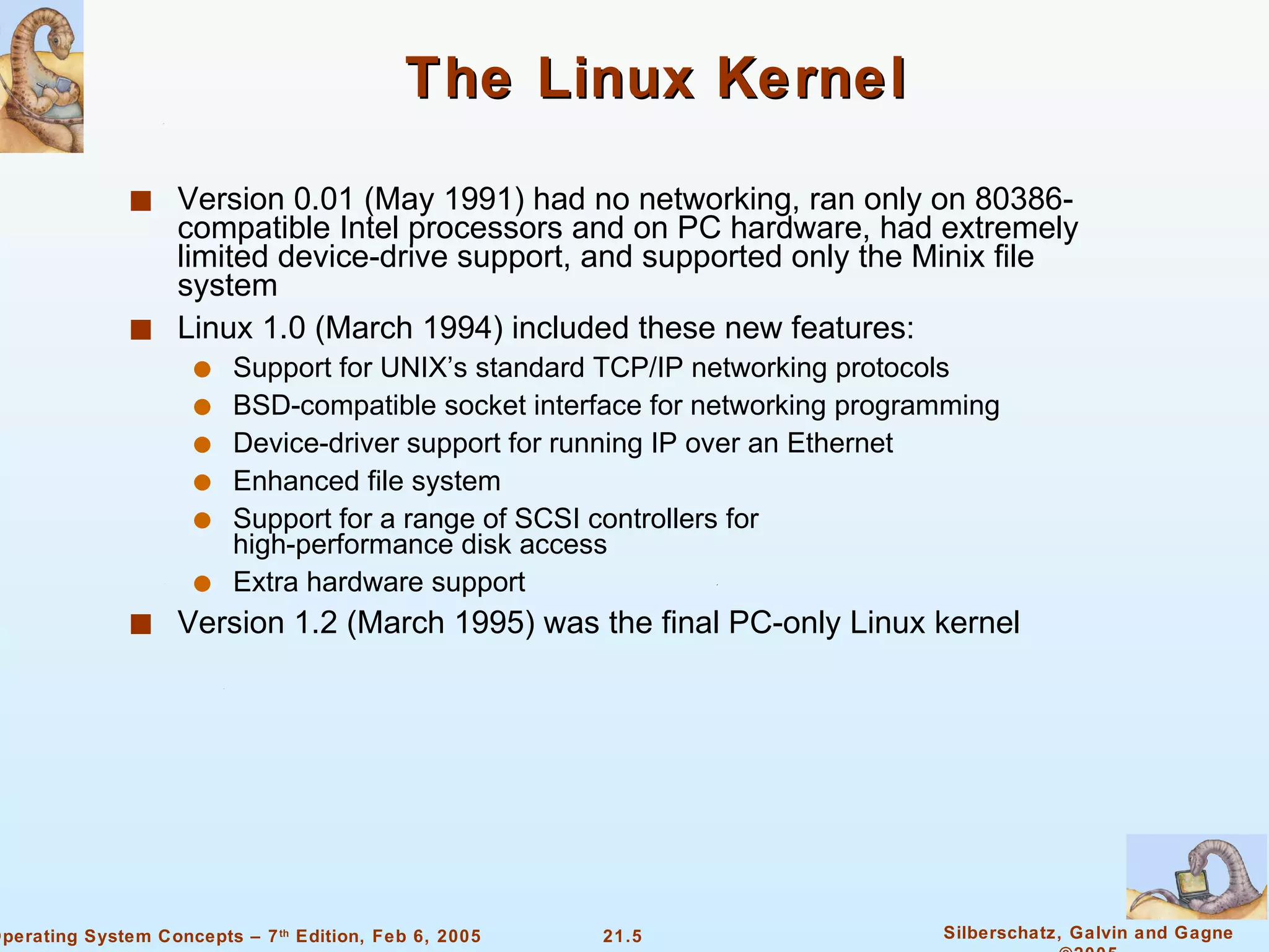 The Linux Kernel Version 0.01 (May 1991) had no networking, ran only on 80386-compatible Intel processors and on PC hardware, had extremely limited device-drive support, and supported only the Minix file system Linux 1.0 (March 1994) included these new features: Support for UNIX’s standard TCP/IP networking protocols BSD-compatible socket interface for networking programming Device-driver support for running IP over an Ethernet Enhanced file system Support for a range of SCSI controllers for  high-performance disk access Extra hardware support Version 1.2 (March 1995) was the final PC-only Linux kernel 