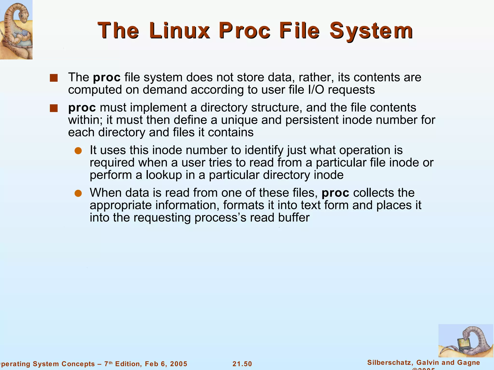 The Linux Proc File System The  proc  file system does not store data, rather, its contents are computed on demand according to user file I/O requests proc  must implement a directory structure, and the file contents within; it must then define a unique and persistent inode number for each directory and files it contains It uses this inode number to identify just what operation is required when a user tries to read from a particular file inode or perform a lookup in a particular directory inode When data is read from one of these files,  proc  collects the appropriate information, formats it into text form and places it into the requesting process’s read buffer 