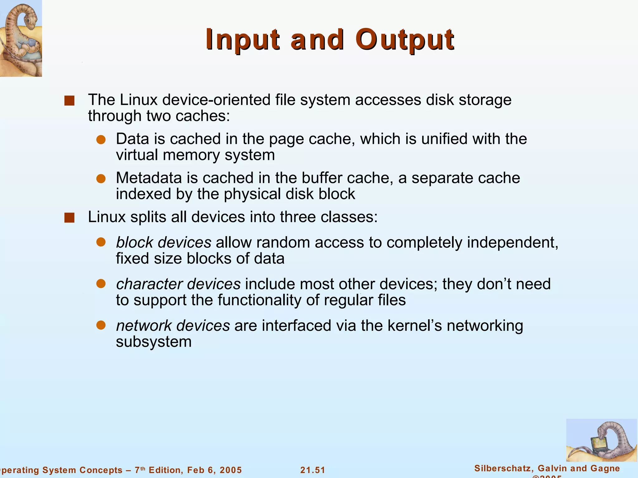Input and Output The Linux device-oriented file system accesses disk storage through two caches: Data is cached in the page cache, which is unified with the virtual memory system Metadata is cached in the buffer cache, a separate cache indexed by the physical disk block Linux splits all devices into three classes: block devices  allow random access to completely independent, fixed size blocks of data character devices  include most other devices; they don’t need to support the functionality of regular files network devices  are interfaced via the kernel’s networking subsystem 