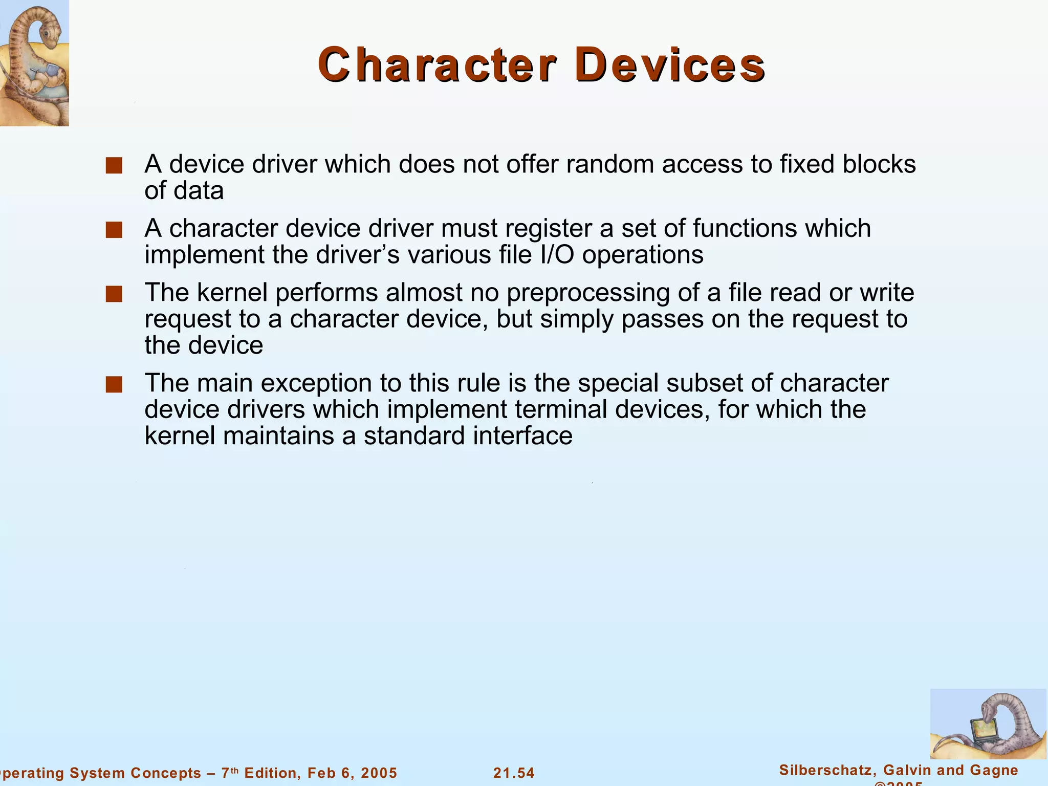 Character Devices A device driver which does not offer random access to fixed blocks of data A character device driver must register a set of functions which implement the driver’s various file I/O operations The kernel performs almost no preprocessing of a file read or write request to a character device, but simply passes on the request to the device The main exception to this rule is the special subset of character device drivers which implement terminal devices, for which the kernel maintains a standard interface 