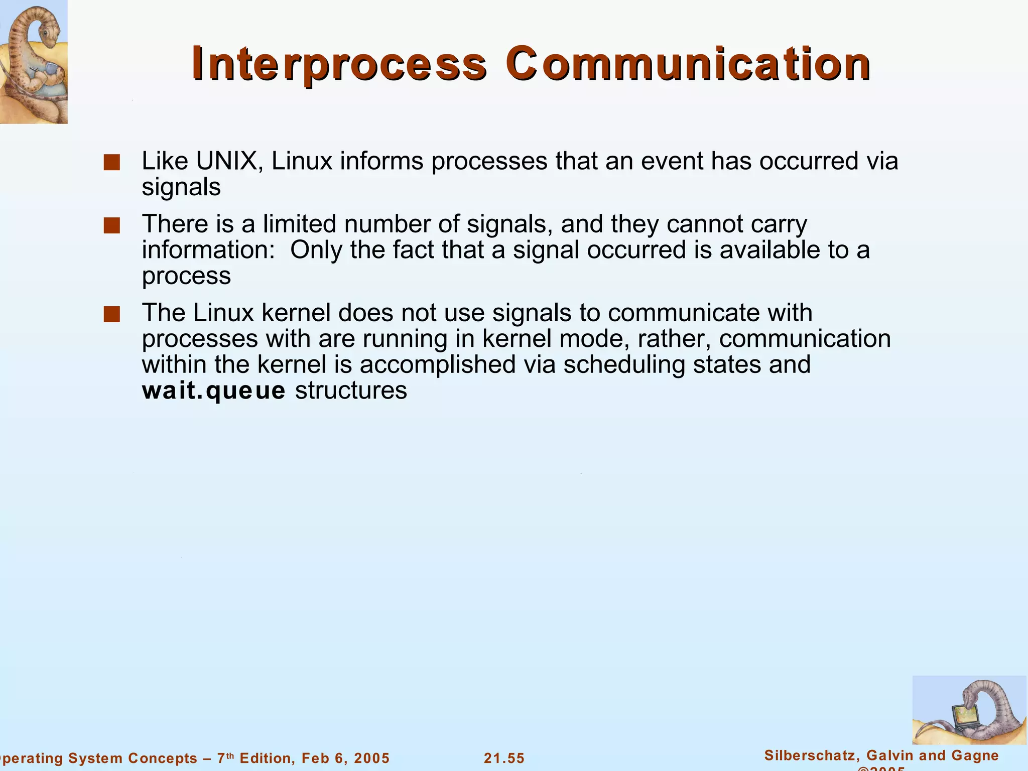 Interprocess Communication Like UNIX, Linux informs processes that an event has occurred via signals There is a limited number of signals, and they cannot carry information:  Only the fact that a signal occurred is available to a process The Linux kernel does not use signals to communicate with processes with are running in kernel mode, rather, communication within the kernel is accomplished via scheduling states and  wait.queue  structures 