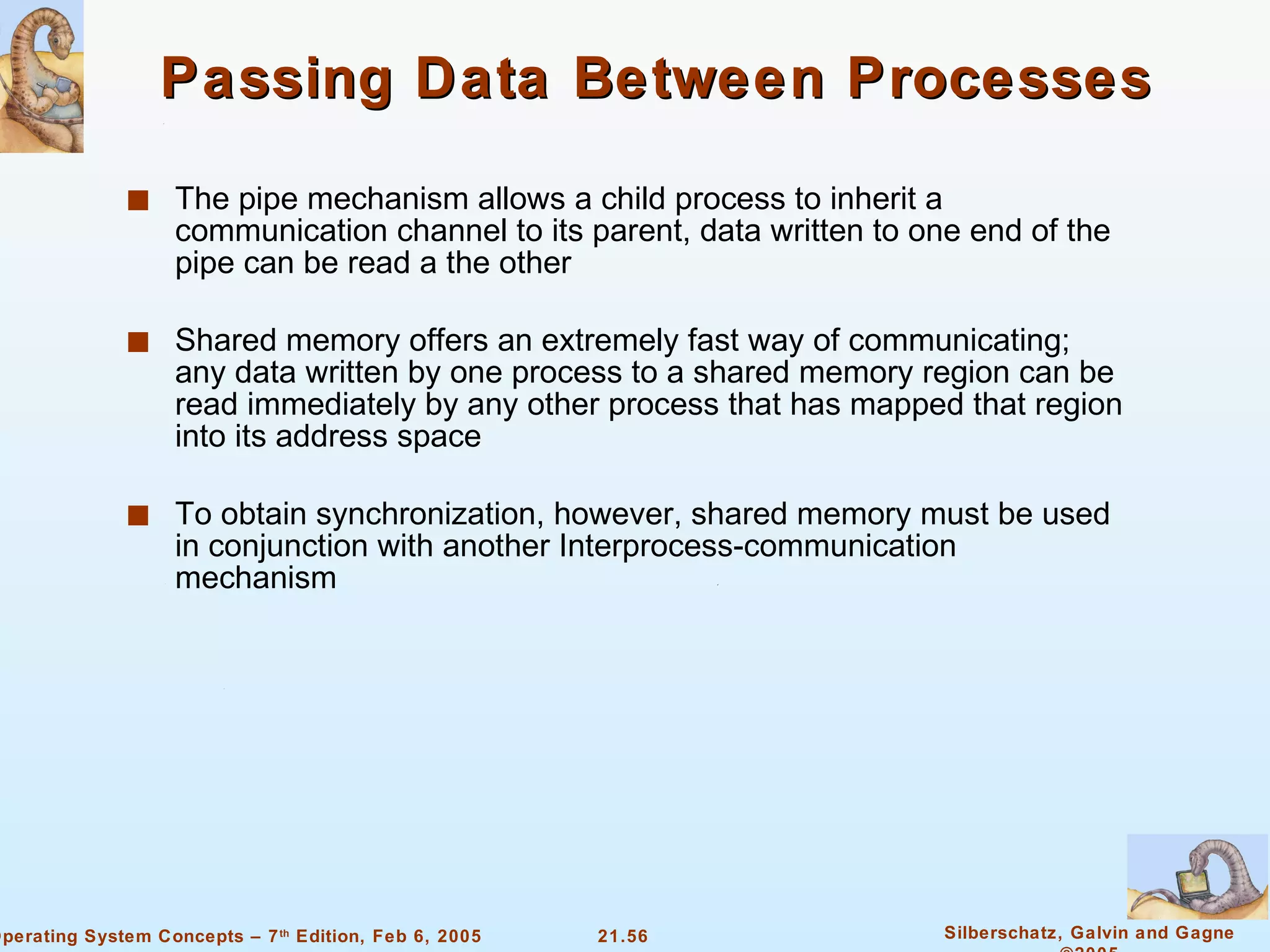 Passing Data Between Processes The pipe mechanism allows a child process to inherit a communication channel to its parent, data written to one end of the pipe can be read a the other Shared memory offers an extremely fast way of communicating; any data written by one process to a shared memory region can be read immediately by any other process that has mapped that region into its address space To obtain synchronization, however, shared memory must be used in conjunction with another Interprocess-communication mechanism 