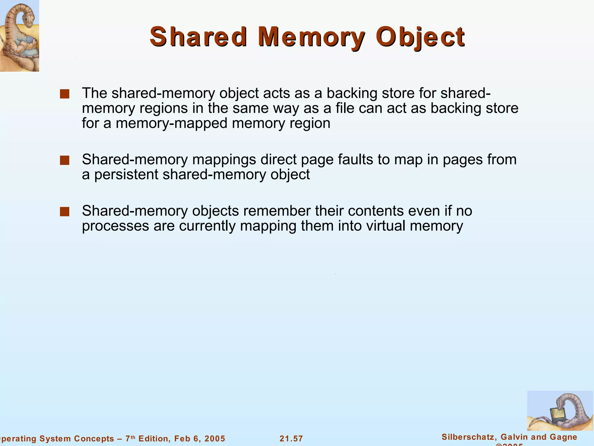 Shared Memory Object The shared-memory object acts as a backing store for shared-memory regions in the same way as a file can act as backing store for a memory-mapped memory region Shared-memory mappings direct page faults to map in pages from a persistent shared-memory object Shared-memory objects remember their contents even if no processes are currently mapping them into virtual memory 