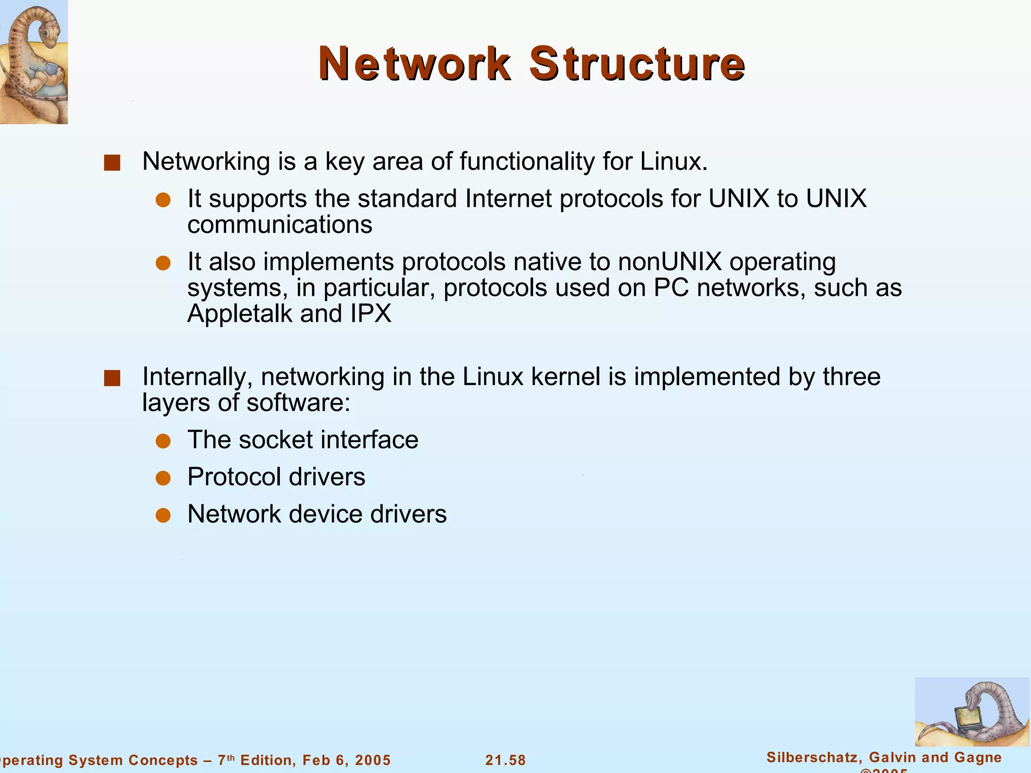 Network Structure Networking is a key area of functionality for Linux. It supports the standard Internet protocols for UNIX to UNIX communications It also implements protocols native to nonUNIX operating systems, in particular, protocols used on PC networks, such as Appletalk and IPX Internally, networking in the Linux kernel is implemented by three layers of software: The socket interface Protocol drivers Network device drivers 