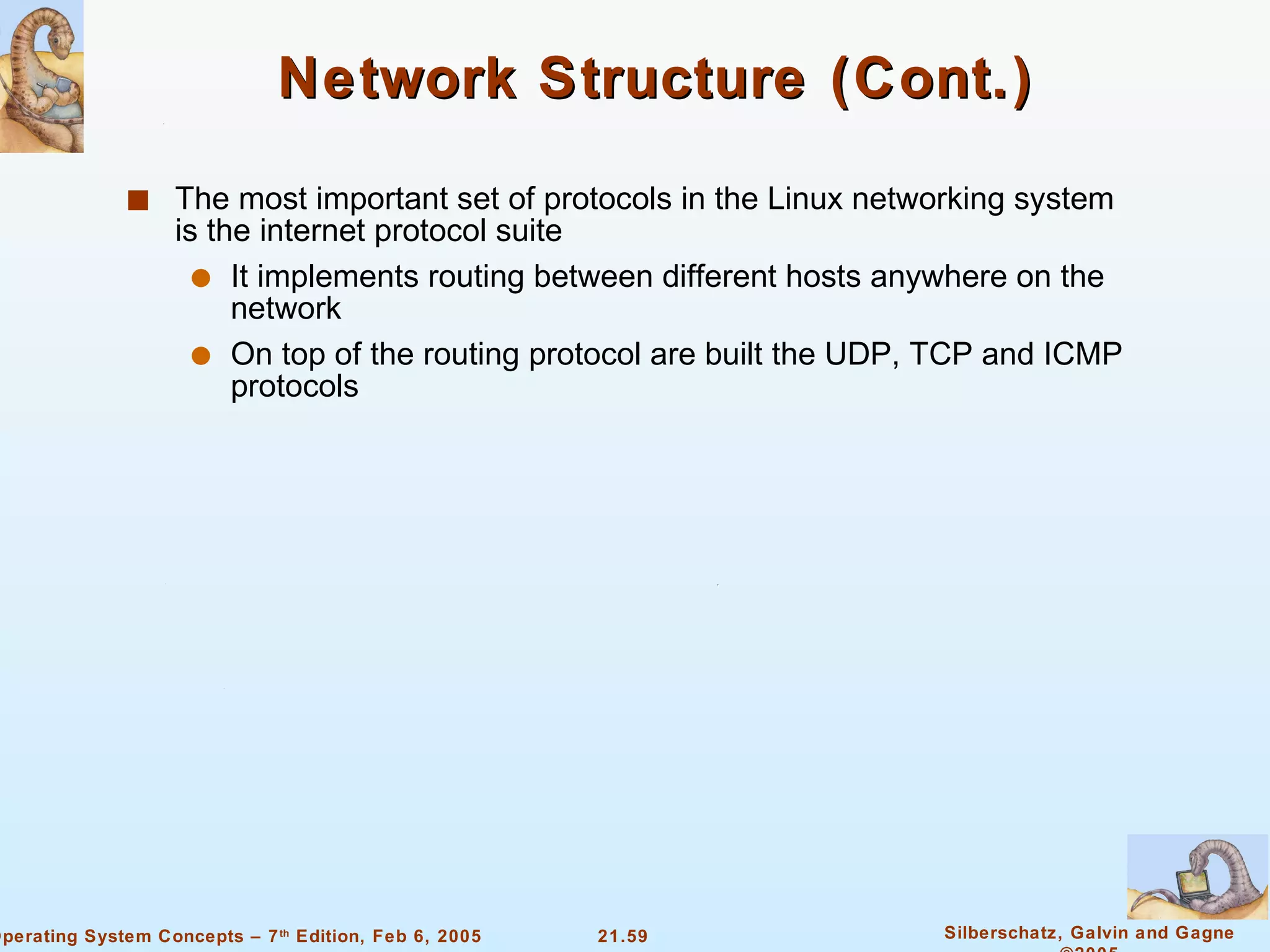 Network Structure (Cont.) The most important set of protocols in the Linux networking system is the internet protocol suite It implements routing between different hosts anywhere on the network On top of the routing protocol are built the UDP, TCP and ICMP protocols 