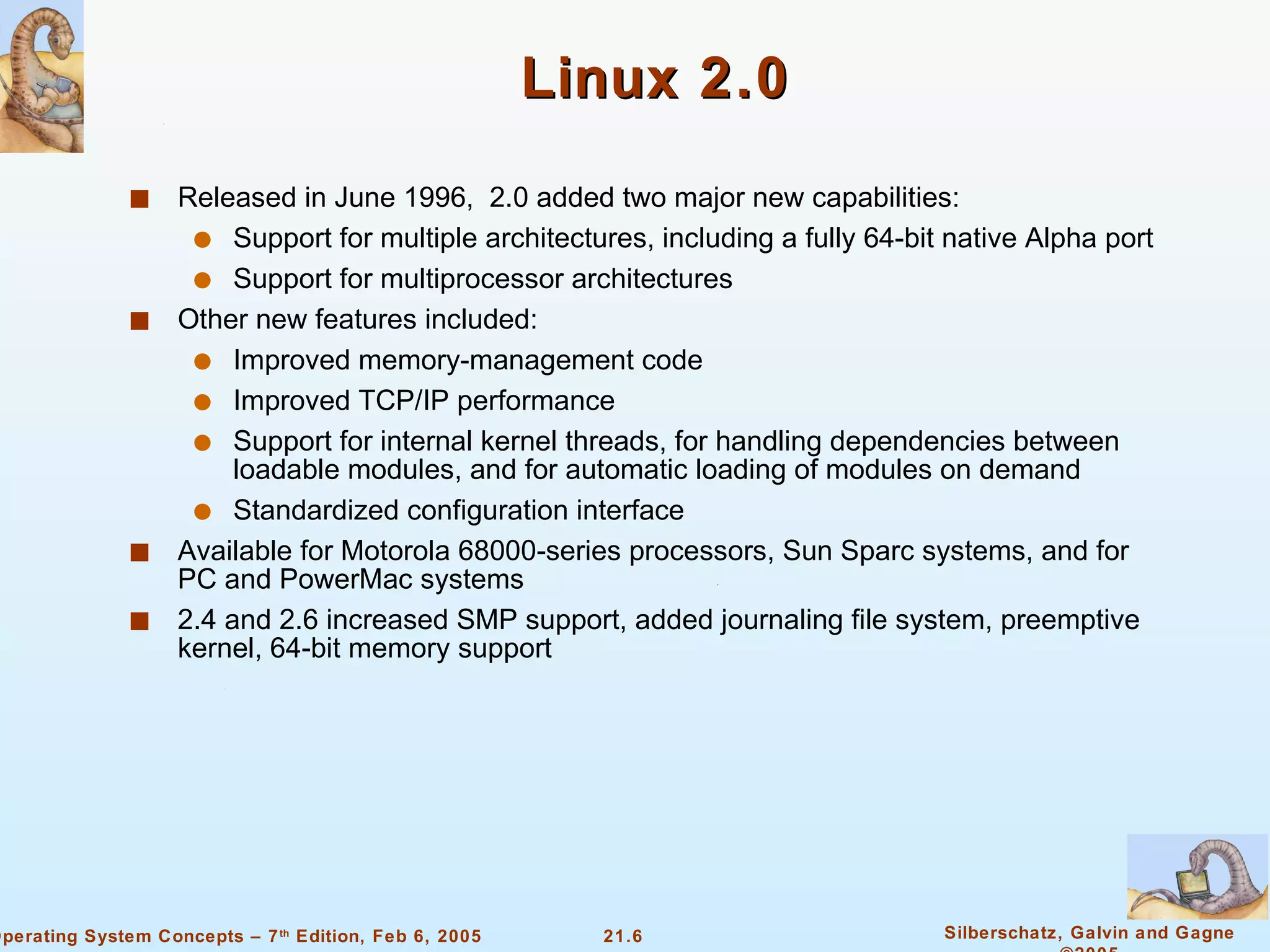 Linux 2.0 Released in June 1996,  2.0 added two major new capabilities: Support for multiple architectures, including a fully 64-bit native Alpha port Support for multiprocessor architectures Other new features included: Improved memory-management code Improved TCP/IP performance Support for internal kernel threads, for handling dependencies between loadable modules, and for automatic loading of modules on demand Standardized configuration interface Available for Motorola 68000-series processors, Sun Sparc systems, and for PC and PowerMac systems 2.4 and 2.6 increased SMP support, added journaling file system, preemptive kernel, 64-bit memory support 