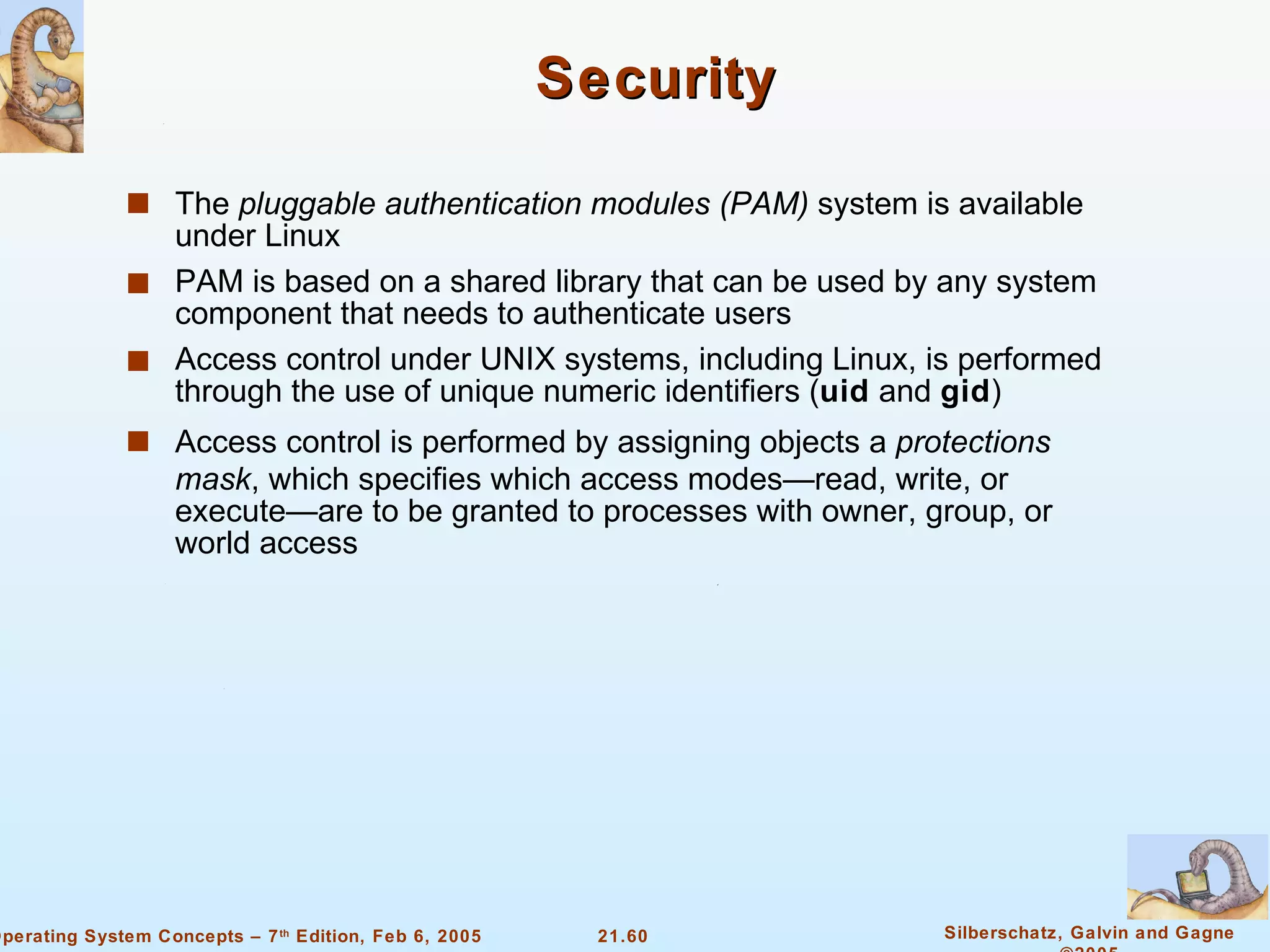 Security The  pluggable authentication modules (PAM)  system is available under Linux PAM is based on a shared library that can be used by any system component that needs to authenticate users Access control under UNIX systems, including Linux, is performed through the use of unique numeric identifiers ( uid  and  gid ) Access control is performed by assigning objects a  protections mask , which specifies which access modes—read, write, or execute—are to be granted to processes with owner, group, or world access 