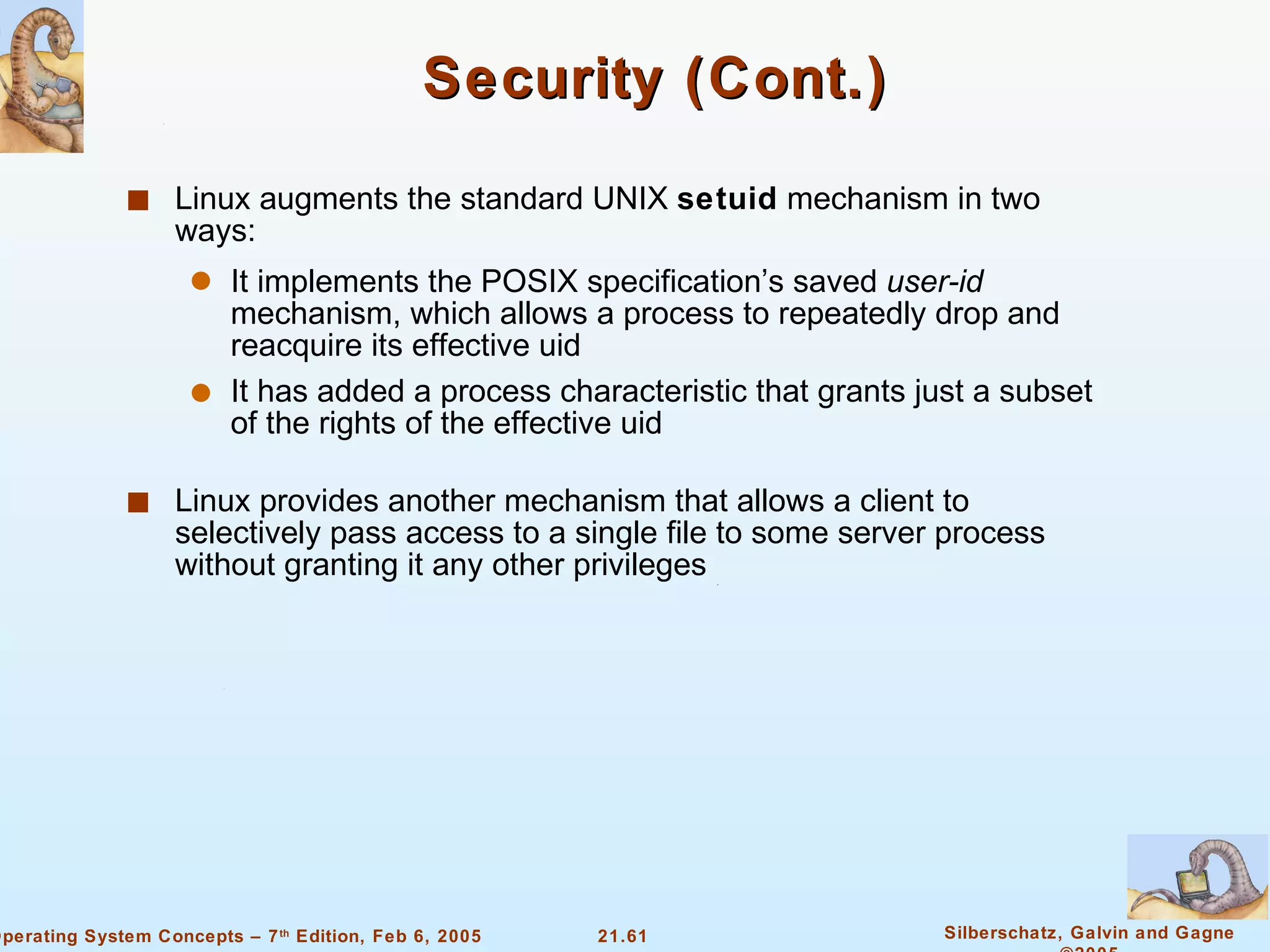 Security (Cont.) Linux augments the standard UNIX  setuid  mechanism in two ways: It implements the POSIX specification’s saved  user-id  mechanism, which allows a process to repeatedly drop and reacquire its effective uid It has added a process characteristic that grants just a subset of the rights of the effective uid Linux provides another mechanism that allows a client to selectively pass access to a single file to some server process without granting it any other privileges 