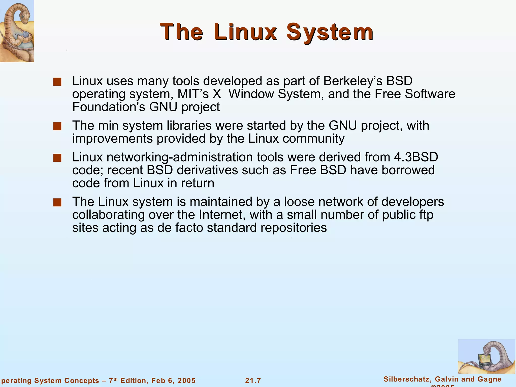 The Linux System Linux uses many tools developed as part of Berkeley’s BSD operating system, MIT’s X  Window System, and the Free Software Foundation's GNU project The min system libraries were started by the GNU project, with improvements provided by the Linux community Linux networking-administration tools were derived from 4.3BSD code; recent BSD derivatives such as Free BSD have borrowed code from Linux in return The Linux system is maintained by a loose network of developers collaborating over the Internet, with a small number of public ftp sites acting as de facto standard repositories 