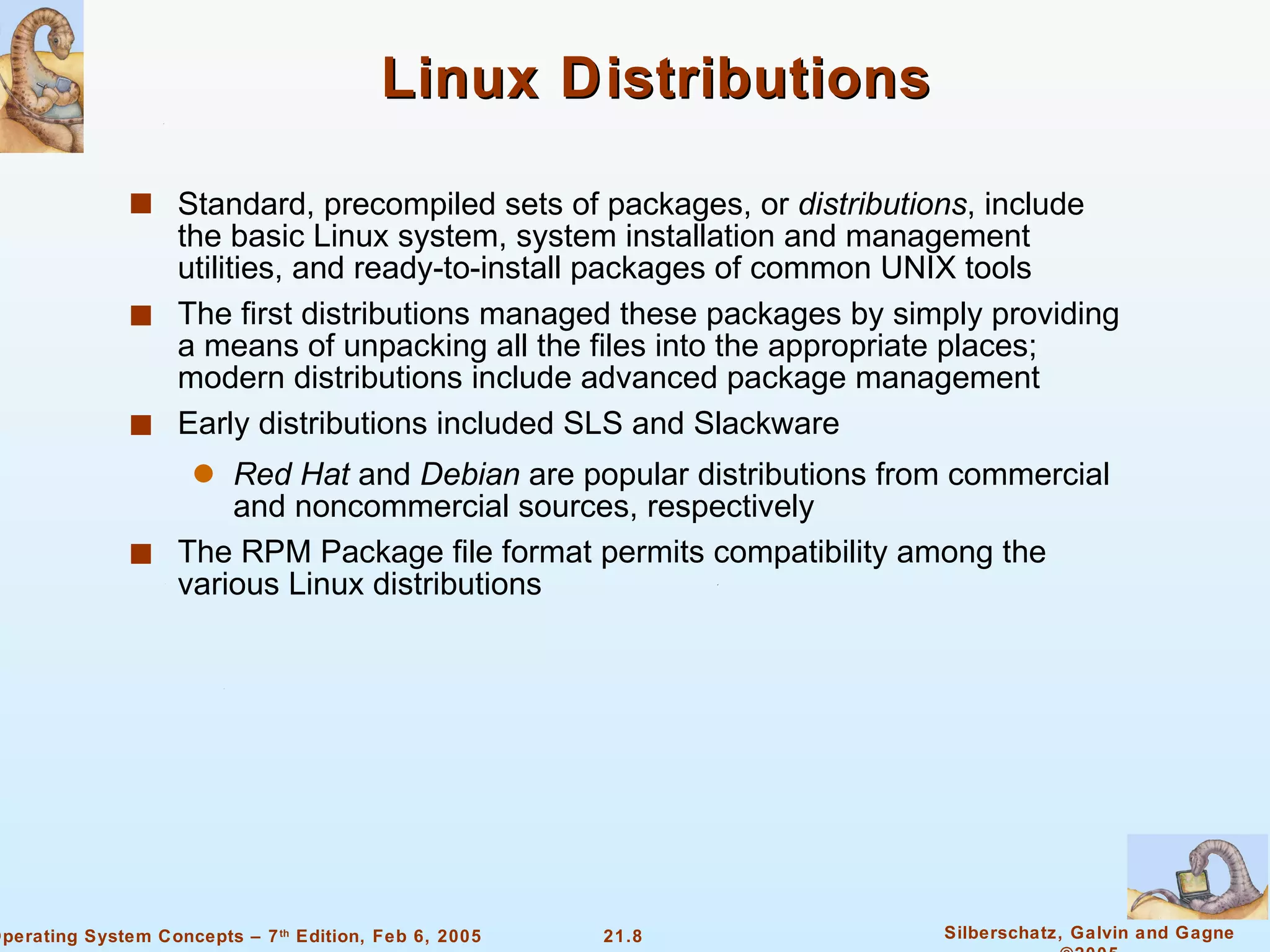 Linux Distributions Standard, precompiled sets of packages, or  distributions , include the basic Linux system, system installation and management utilities, and ready-to-install packages of common UNIX tools The first distributions managed these packages by simply providing a means of unpacking all the files into the appropriate places; modern distributions include advanced package management Early distributions included SLS and Slackware  Red Hat  and  Debian  are popular distributions from commercial and noncommercial sources, respectively The RPM Package file format permits compatibility among the various Linux distributions 