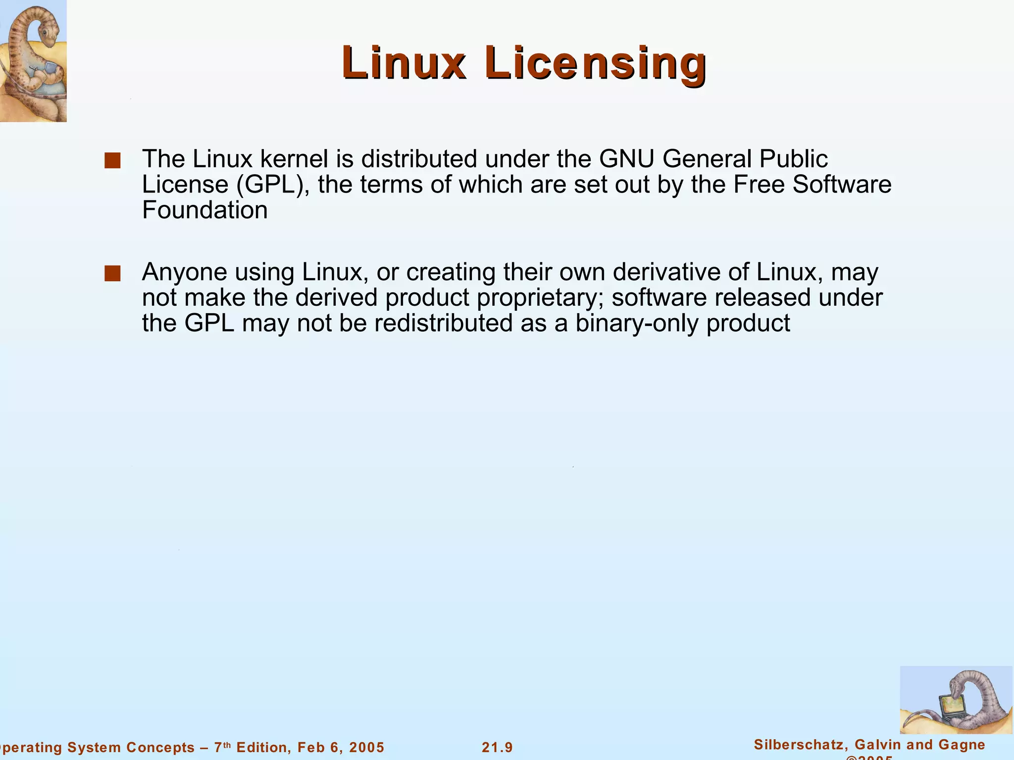 Linux Licensing The Linux kernel is distributed under the GNU General Public License (GPL), the terms of which are set out by the Free Software Foundation Anyone using Linux, or creating their own derivative of Linux, may not make the derived product proprietary; software released under the GPL may not be redistributed as a binary-only product 
