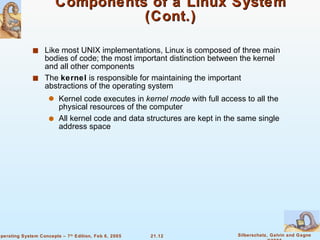 Components of a Linux System (Cont.) Like most UNIX implementations, Linux is composed of three main bodies of code; the most important distinction between the kernel and all other components The  kernel  is responsible for maintaining the important abstractions of the operating system Kernel code executes in  kernel mode  with full access to all the physical resources of the computer All kernel code and data structures are kept in the same single address space 