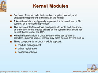 Kernel Modules Sections of kernel code that can be compiled, loaded, and unloaded independent of the rest of the kernel A kernel module may typically implement a device driver, a file system, or a networking protocol The module interface allows third parties to write and distribute, on their own terms, device drivers or file systems that could not be distributed under the GPL Kernel modules allow a Linux system to be set up with a standard, minimal kernel, without any extra device drivers built in Three components to Linux module support: module management  driver registration conflict resolution 