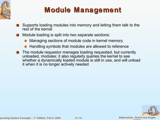 Module Management Supports loading modules into memory and letting them talk to the rest of the kernel Module loading is split into two separate sections: Managing sections of module code in kernel memory Handling symbols that modules are allowed to reference The module requestor manages loading requested, but currently unloaded, modules; it also regularly queries the kernel to see whether a dynamically loaded module is still in use, and will unload it when it is no longer actively needed 