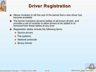 Driver Registration Allows modules to tell the rest of the kernel that a new driver has become available The kernel maintains dynamic tables of all known drivers, and provides a set of routines to allow drivers to be added to or removed from these tables at any time Registration tables include the following items:  Device drivers File systems  Network protocols Binary format 