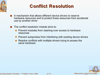 Conflict Resolution A mechanism that allows different device drivers to reserve hardware resources and to protect those resources from accidental use by another driver The conflict resolution module aims to: Prevent modules from clashing over access to hardware resources Prevent  autoprobes  from interfering with existing device drivers Resolve conflicts with multiple drivers trying to access the same hardware 