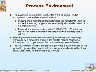 Process Environment The process’s environment is inherited from its parent, and is composed of two null-terminated vectors: The argument vector lists the command-line arguments used to invoke the running program; conventionally starts with the name of the program itself The environment vector is a list of “NAME=VALUE” pairs that associates named environment variables with arbitrary textual values Passing environment variables among processes and inheriting variables by a process’s children are flexible means of passing information to components of the user-mode system software The environment-variable mechanism provides a customization of the operating system that can be set on a per-process basis, rather than being configured for the system as a whole 