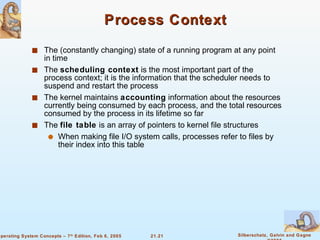Process Context The (constantly changing) state of a running program at any point in time The  scheduling context  is the most important part of the process context; it is the information that the scheduler needs to suspend and restart the process The kernel maintains  accounting  information about the resources currently being consumed by each process, and the total resources consumed by the process in its lifetime so far The  file table  is an array of pointers to kernel file structures When making file I/O system calls, processes refer to files by their index into this table 