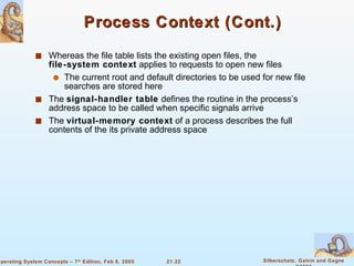Process Context (Cont.) Whereas the file table lists the existing open files, the  file-system context  applies to requests to open new files The current root and default directories to be used for new file searches are stored here The  signal-handler table  defines the routine in the process’s address space to be called when specific signals arrive The  virtual-memory context  of a process describes the full contents of the its private address space 