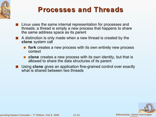 Processes and Threads Linux uses the same internal representation for processes and threads; a thread is simply a new process that happens to share the same address space as its parent A distinction is only made when a new thread is created by the  clone  system call fork  creates a new process with its own entirely new process context clone  creates a new process with its own identity, but that is allowed to share the data structures of its parent Using  clone  gives an application fine-grained control over exactly what is shared between two threads 