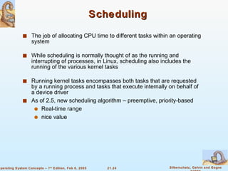 Scheduling The job of allocating CPU time to different tasks within an operating system While scheduling is normally thought of as the running and interrupting of processes, in Linux, scheduling also includes the running of the various kernel tasks Running kernel tasks encompasses both tasks that are requested by a running process and tasks that execute internally on behalf of a device driver As of 2.5, new scheduling algorithm – preemptive, priority-based Real-time range nice value 