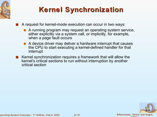 Kernel Synchronization A request for kernel-mode execution can occur in two ways: A running program may request an operating system service, either explicitly via a system call, or implicitly, for example, when a page fault occurs A device driver may deliver a hardware interrupt that causes the CPU to start executing a kernel-defined handler for that interrupt Kernel synchronization requires a framework that will allow the kernel’s critical sections to run without interruption by another critical section 
