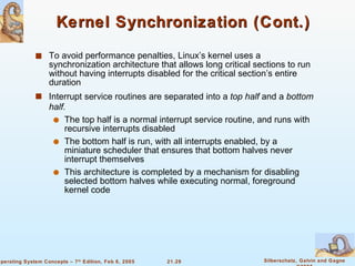Kernel Synchronization (Cont.) To avoid performance penalties, Linux’s kernel uses a synchronization architecture that allows long critical sections to run without having interrupts disabled for the critical section’s entire duration Interrupt service routines are separated into a  top half  and a  bottom half. The top half is a normal interrupt service routine, and runs with recursive interrupts disabled The bottom half is run, with all interrupts enabled, by a miniature scheduler that ensures that bottom halves never interrupt themselves This architecture is completed by a mechanism for disabling selected bottom halves while executing normal, foreground kernel code 
