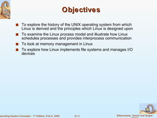 Objectives To explore the history of the UNIX operating system from which Linux is derived and the principles which Linux is designed upon To examine the Linux process model and illustrate how Linux schedules processes and provides interprocess communication To look at memory management in Linux To explore how Linux implements file systems and manages I/O devices 