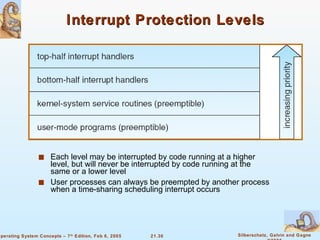 Interrupt Protection Levels Each level may be interrupted by code running at a higher level, but will never be interrupted by code running at the same or a lower level User processes can always be preempted by another process when a time-sharing scheduling interrupt occurs 