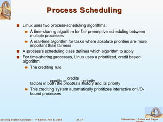 Process Scheduling Linux uses two process-scheduling algorithms: A time-sharing algorithm for fair preemptive scheduling between multiple processes A real-time algorithm for tasks where absolute priorities are more important than fairness A process’s scheduling class defines which algorithm to apply For time-sharing processes, Linux uses a prioritized, credit based algorithm The crediting rule factors in both the process’s history and its priority This crediting system automatically prioritizes interactive or I/O-bound processes 