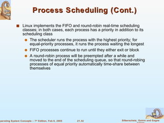 Process Scheduling (Cont.) Linux implements the FIFO and round-robin real-time scheduling classes; in both cases, each process has a priority in addition to its scheduling class The scheduler runs the process with the highest priority; for equal-priority processes, it runs the process waiting the longest  FIFO processes continue to run until they either exit or block  A round-robin process will be preempted after a while and moved to the end of the scheduling queue, so that round-robing processes of equal priority automatically time-share between themselves 