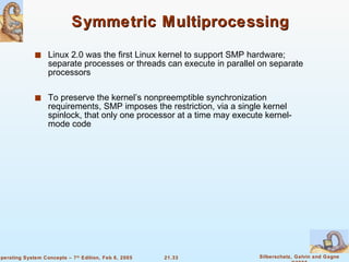 Symmetric Multiprocessing Linux 2.0 was the first Linux kernel to support SMP hardware; separate processes or threads can execute in parallel on separate processors To preserve the kernel’s nonpreemptible synchronization requirements, SMP imposes the restriction, via a single kernel spinlock, that only one processor at a time may execute kernel-mode code 