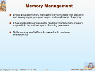 Memory Management Linux’s physical memory-management system deals with allocating and freeing pages, groups of pages, and small blocks of memory It has additional mechanisms for handling virtual memory, memory mapped into the address space of running processes Splits memory into 3 different  zones  due to hardware characteristics 