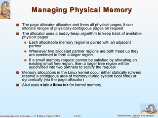 Managing Physical Memory The page allocator allocates and frees all physical pages; it can allocate ranges of physically-contiguous pages on request The allocator uses a buddy-heap algorithm to keep track of available physical pages Each allocatable memory region is paired with an adjacent partner Whenever two allocated partner regions are both freed up they are combined to form a larger region If a small memory request cannot be satisfied by allocating an existing small free region, then a larger free region will be subdivided into two partners to satisfy the request Memory allocations in the Linux kernel occur either statically (drivers reserve a contiguous area of memory during system boot time) or dynamically (via the page allocator) Also uses  slab allocator  for kernel memory 