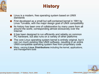 History Linux is a modern, free operating system based on UNIX standards First developed as a small but self-contained kernel in 1991 by Linus Torvalds, with the major design goal of UNIX compatibility Its history has been one of collaboration by many users from all around the world, corresponding almost exclusively over the Internet It has been designed to run efficiently and reliably on common PC hardware, but also runs on a variety of other platforms The core Linux operating system kernel is entirely original, but it can run much existing free UNIX software, resulting in an entire UNIX-compatible operating system free from proprietary code Many, varying  Linux Distributions  including the kernel, applications, and management tools 