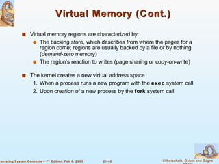 Virtual Memory (Cont.) Virtual memory regions are characterized by: The backing store, which describes from where the pages for a region come; regions are usually backed by a file or by nothing ( demand-zero  memory) The region’s reaction to writes (page sharing or copy-on-write) The kernel creates a new virtual address space 1. When a process runs a new program with the  exec  system call 2.  Upon creation of a new process by the  fork  system call 