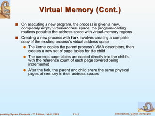 Virtual Memory (Cont.) On executing a new program, the process is given a new, completely empty virtual-address space; the program-loading routines populate the address space with virtual-memory regions Creating a new process with  fork  involves creating a complete copy of the existing process’s virtual address space The kernel copies the parent process’s VMA descriptors, then creates a new set of page tables for the child The parent’s page tables are copied directly into the child’s, with the reference count of each page covered being incremented After the fork, the parent and child share the same physical pages of memory in their address spaces 